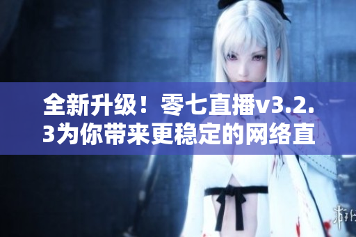 全新升级！零七直播v3.2.3为你带来更稳定的网络直播体验