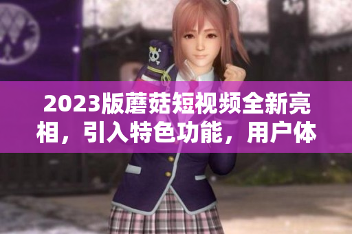 2023版蘑菇短视频全新亮相，引入特色功能，用户体验翻倍！