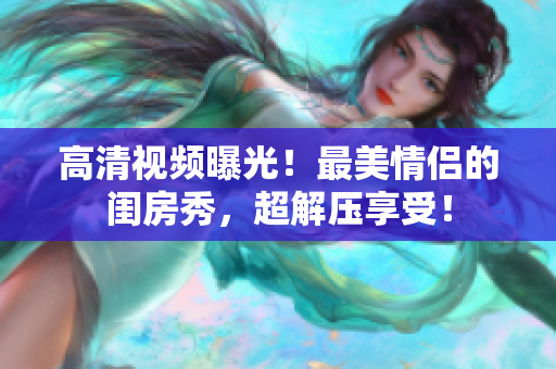 高清视频曝光！最美情侣的闺房秀，超解压享受！