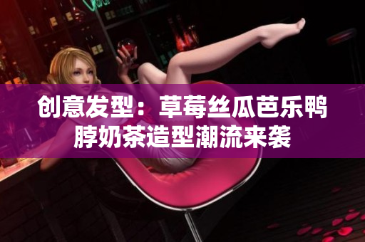 创意发型：草莓丝瓜芭乐鸭脖奶茶造型潮流来袭