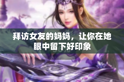 拜访女友的妈妈，让你在她眼中留下好印象