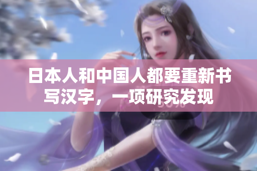 日本人和中国人都要重新书写汉字，一项研究发现