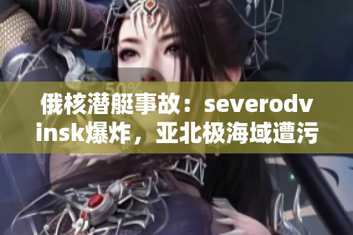 俄核潜艇事故：severodvinsk爆炸，亚北极海域遭污染