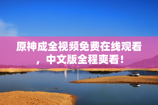 原神成全视频免费在线观看，中文版全程爽看！