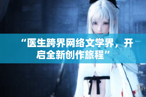“医生跨界网络文学界，开启全新创作旅程”
