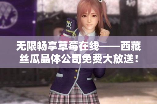 无限畅享草莓在线——西藏丝瓜晶体公司免费大放送！