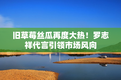 旧草莓丝瓜再度大热！罗志祥代言引领市场风向