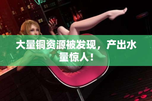 大量铜资源被发现，产出水量惊人！