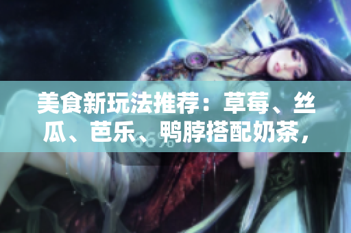 美食新玩法推荐：草莓、丝瓜、芭乐、鸭脖搭配奶茶，让你的味蕾全面升级！