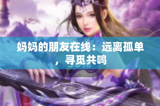 妈妈的朋友在线：远离孤单，寻觅共鸣