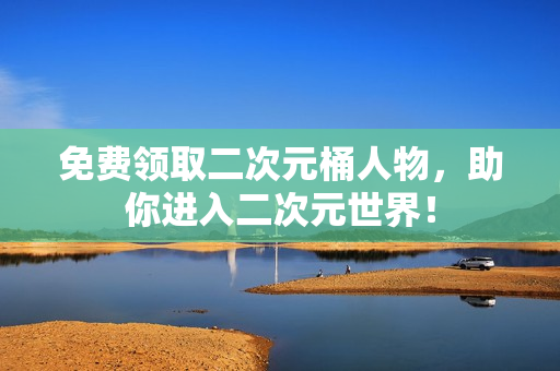 免费领取二次元桶人物，助你进入二次元世界！