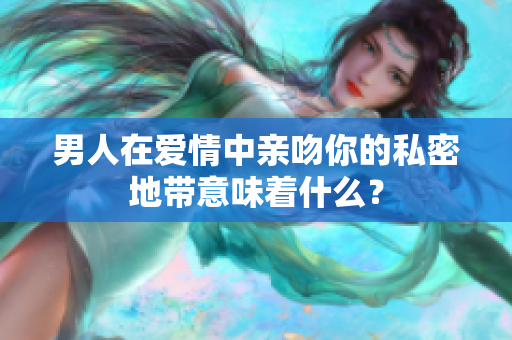 男人在爱情中亲吻你的私密地带意味着什么？