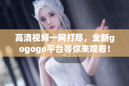 高清视频一网打尽，全新gogogo平台等你来观看！