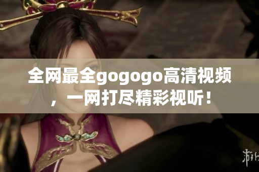 全网最全gogogo高清视频，一网打尽精彩视听！