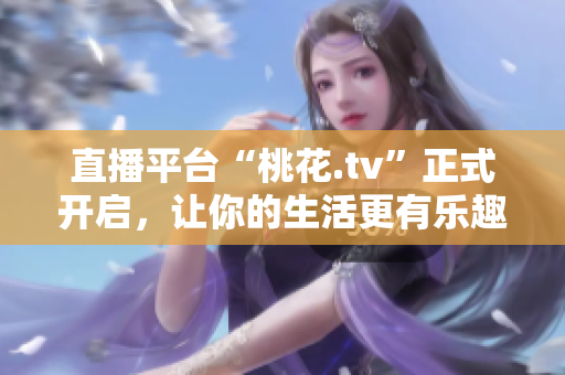 直播平台“桃花.tv”正式开启，让你的生活更有乐趣！