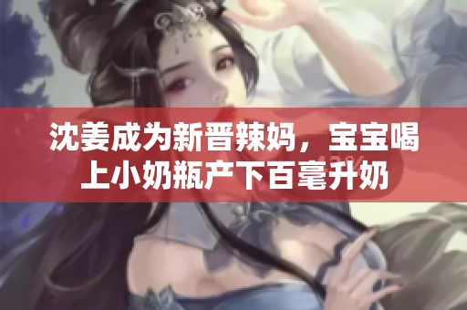 沈姜成为新晋辣妈，宝宝喝上小奶瓶产下百毫升奶