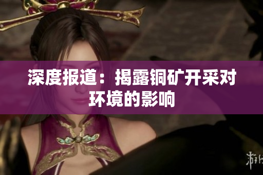 深度报道：揭露铜矿开采对环境的影响