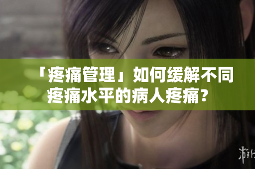 「疼痛管理」如何缓解不同疼痛水平的病人疼痛？