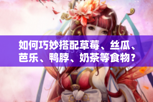 如何巧妙搭配草莓、丝瓜、芭乐、鸭脖、奶茶等食物？——非常实用的搭配技巧！