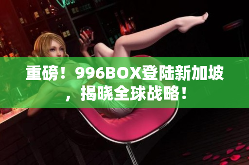 重磅！996BOX登陆新加坡，揭晓全球战略！