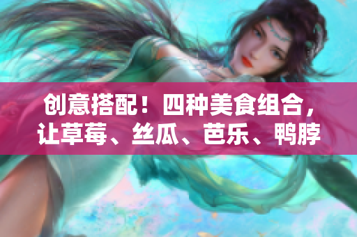 创意搭配！四种美食组合，让草莓、丝瓜、芭乐、鸭脖和奶茶更加美味！