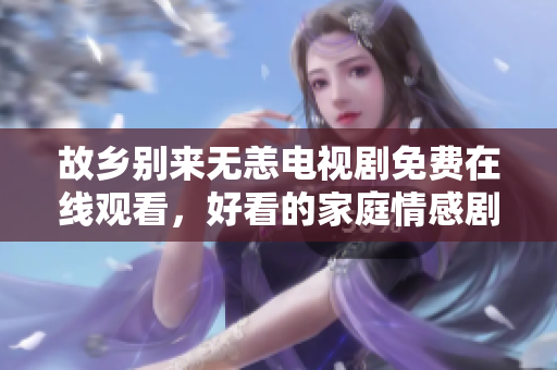 故乡别来无恙电视剧免费在线观看，好看的家庭情感剧！