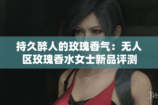 持久醉人的玫瑰香气：无人区玫瑰香水女士新品评测