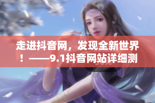 走进抖音网，发现全新世界！——9.1抖音网站详细测评