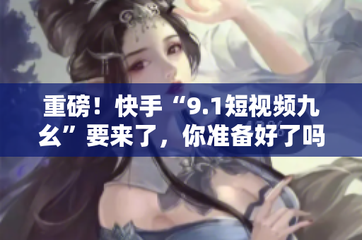 重磅！快手“9.1短视频九幺”要来了，你准备好了吗？