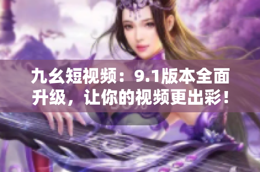 九幺短视频：9.1版本全面升级，让你的视频更出彩！