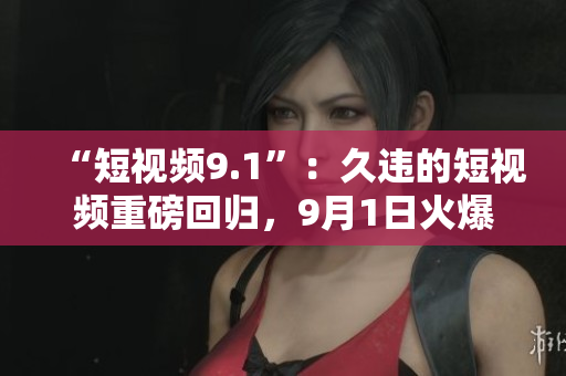 “短视频9.1”：久违的短视频重磅回归，9月1日火爆上线！