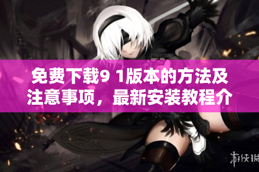 免费下载9 1版本的方法及注意事项，最新安装教程介绍