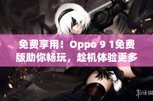 免费享用！Oppo 9 1免费版助你畅玩，趁机体验更多！