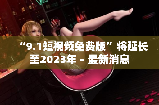 “9.1短视频免费版”将延长至2023年 – 最新消息