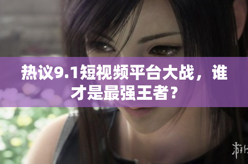 热议9.1短视频平台大战，谁才是最强王者？