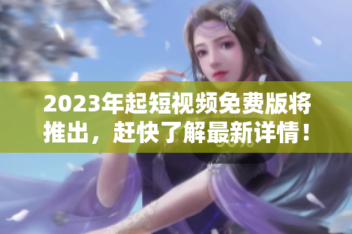 2023年起短视频免费版将推出，赶快了解最新详情！
