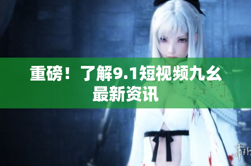 重磅！了解9.1短视频九幺最新资讯