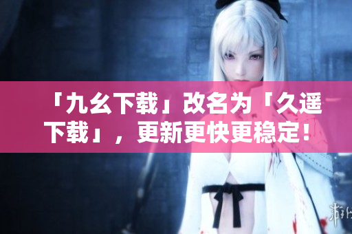 「九幺下载」改名为「久遥下载」，更新更快更稳定！