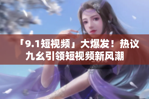「9.1短视频」大爆发！热议九幺引领短视频新风潮