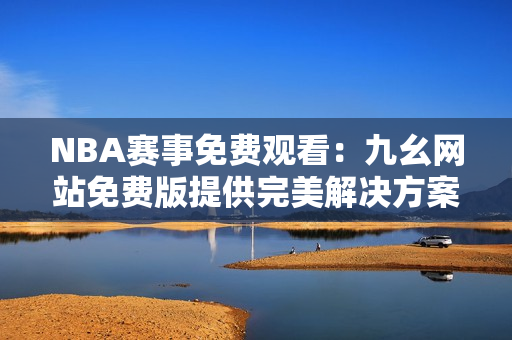 NBA赛事免费观看：九幺网站免费版提供完美解决方案