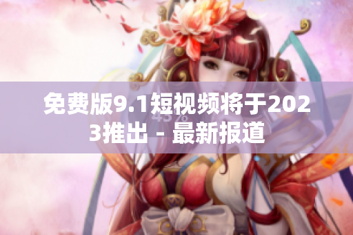 免费版9.1短视频将于2023推出 - 最新报道