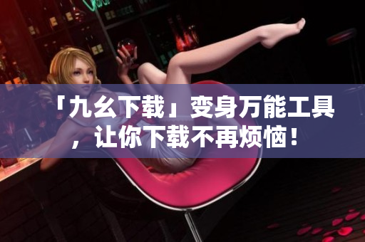 「九幺下载」变身万能工具，让你下载不再烦恼！