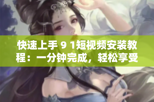 快速上手 9 1短视频安装教程：一分钟完成，轻松享受短视频乐趣！