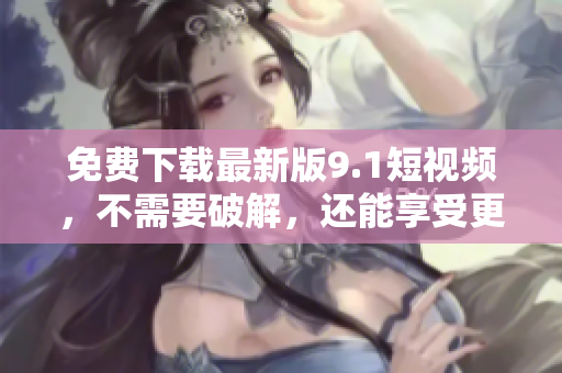 免费下载最新版9.1短视频，不需要破解，还能享受更快速的速度！