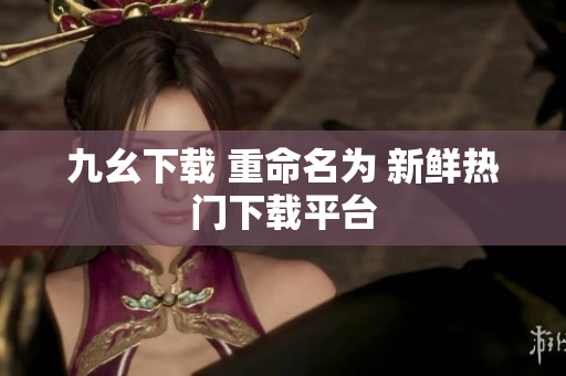 九幺下载 重命名为 新鲜热门下载平台