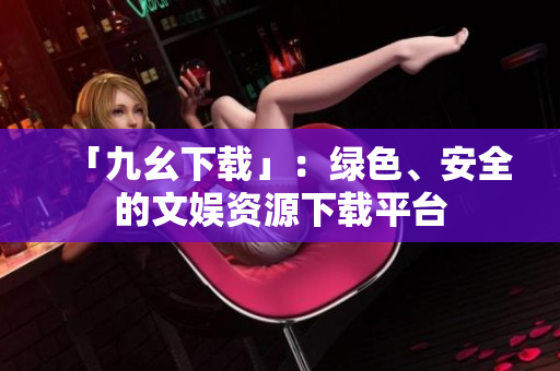 「九幺下载」：绿色、安全的文娱资源下载平台