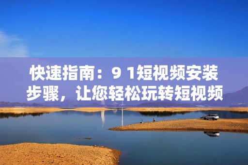 快速指南：9 1短视频安装步骤，让您轻松玩转短视频