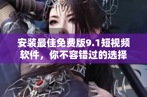 安装最佳免费版9.1短视频软件，你不容错过的选择