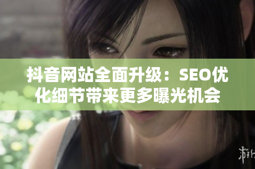 抖音网站全面升级：SEO优化细节带来更多曝光机会