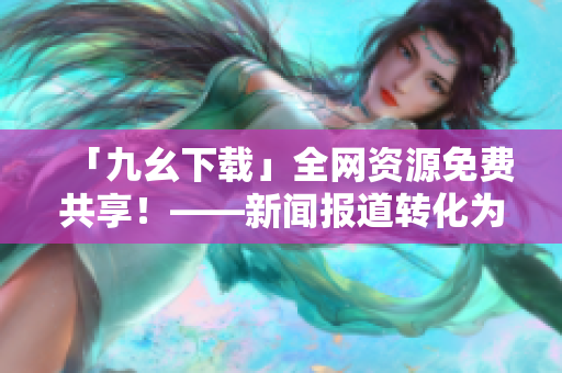 「九幺下载」全网资源免费共享！——新闻报道转化为宣传文案